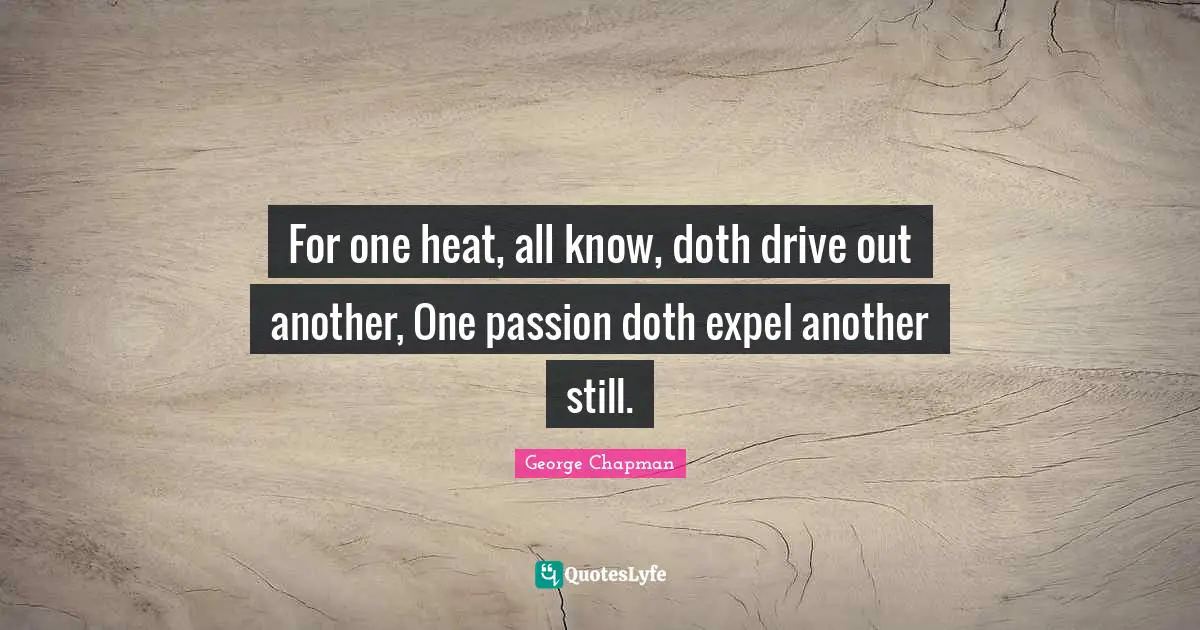 For one heat, all know, doth drive out another, One passion doth expel another still.