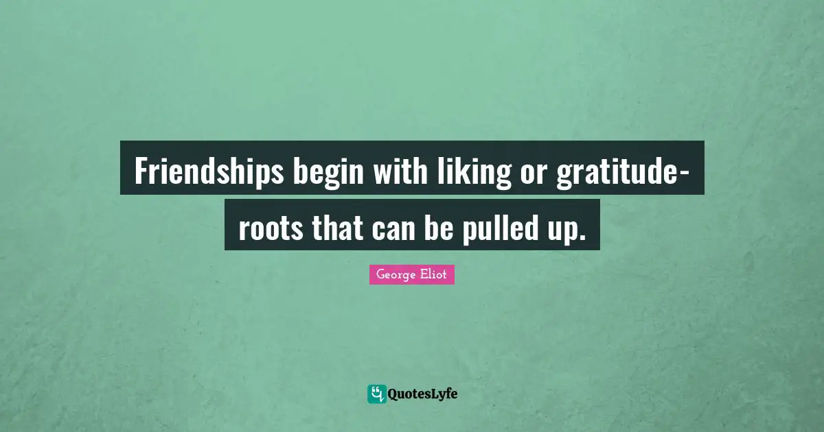 Friendships begin with liking or gratitude- roots that can be pulled up.