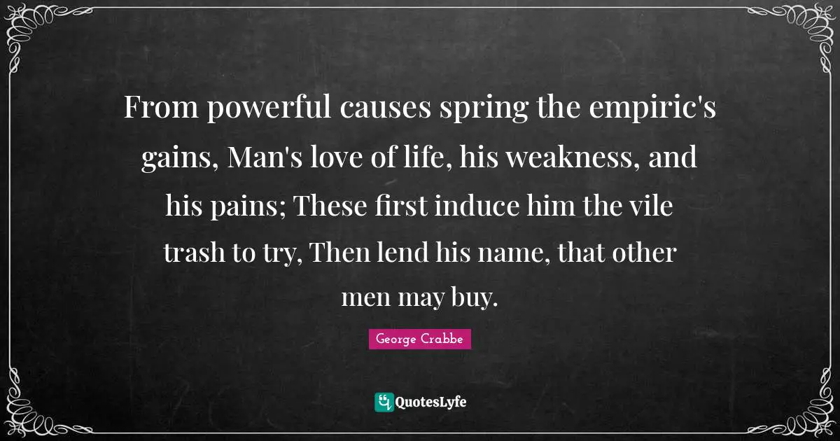 George Crabbe Quotes: "From powerful causes spring the empiric's gains, Man's love of life, his weakness, and his pains; These first induce him the vile trash to try, Then lend his name, that other men may buy."