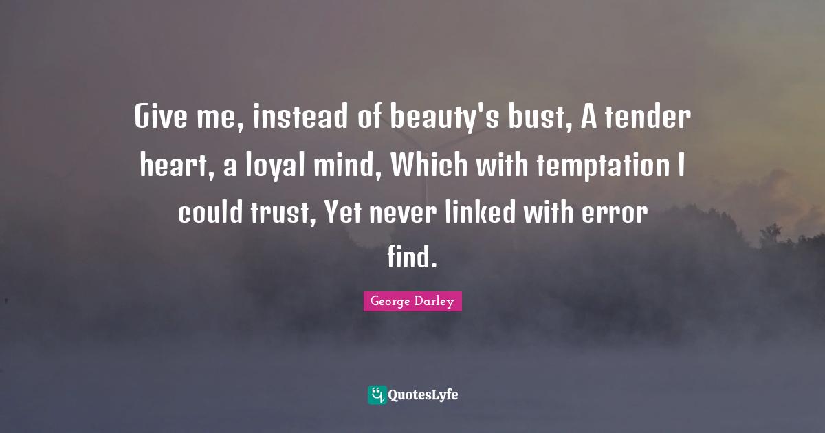 Give me, instead of beauty's bust, A tender heart, a loyal mind, Which with temptation I could trust, Yet never linked with error find.