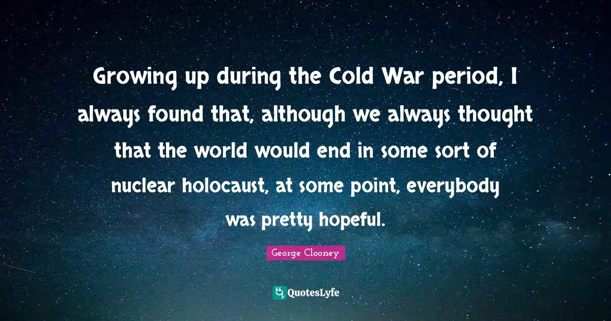 Growing up during the Cold War period, I always found that, although we always thought that the world would end in some sort of nuclear holocaust, at some point, everybody was pretty hopeful.
