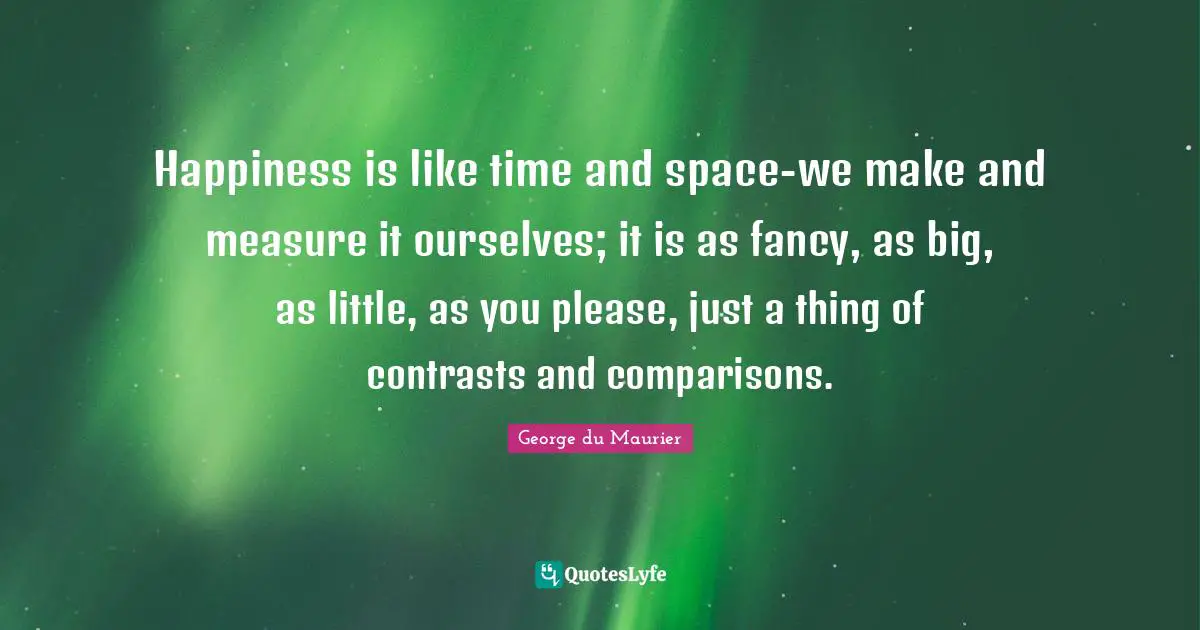 Happiness is like time and space-we make and measure it ourselves; it is as fancy, as big, as little, as you please, just a thing of contrasts and comparisons.