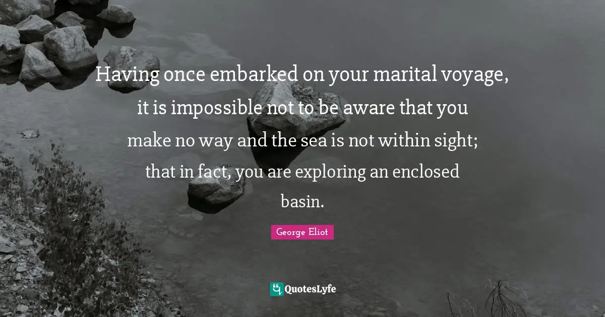 Having once embarked on your marital voyage, it is impossible not to be aware that you make no way and the sea is not within sight; that in fact, you are exploring an enclosed basin.