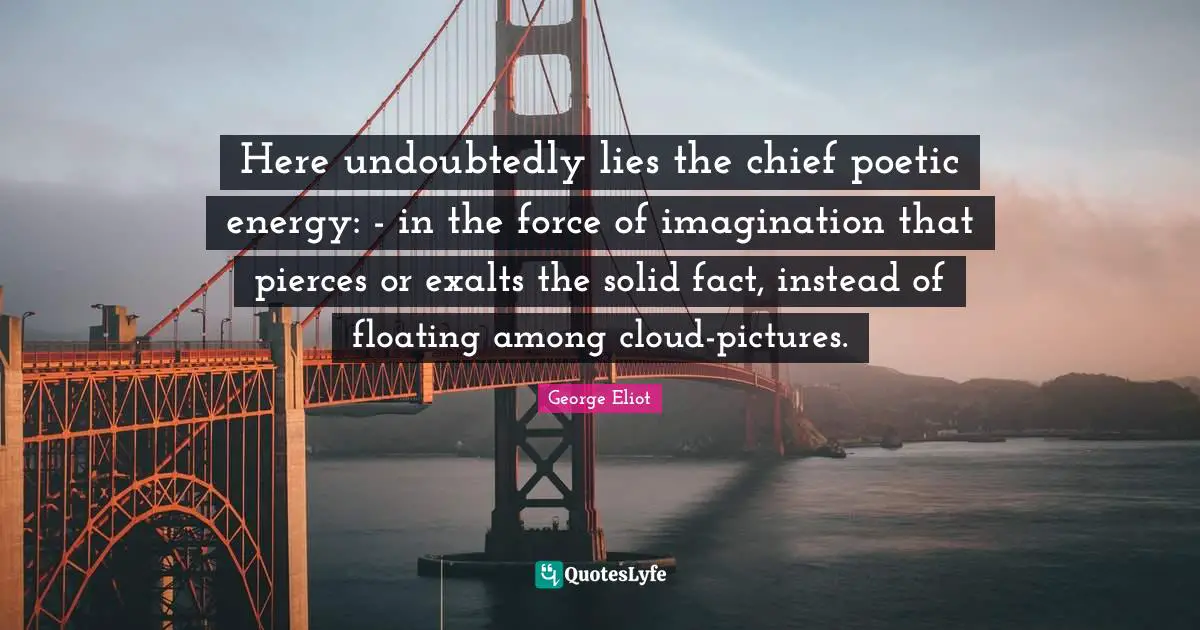 Here undoubtedly lies the chief poetic energy: - in the force of imagination that pierces or exalts the solid fact, instead of floating among cloud-pictures.