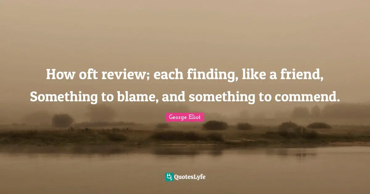 How oft review; each finding, like a friend, Something to blame, and something to commend.