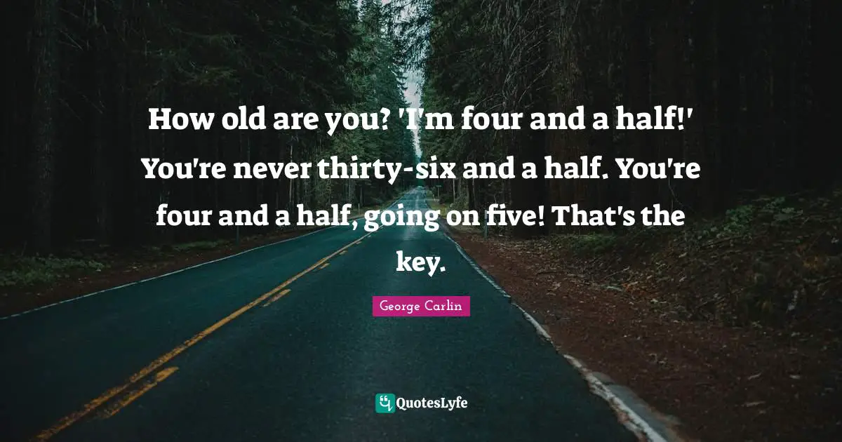 How old are you? 'I'm four and a half!' You're never thirty-six and a half. You're four and a half, going on five! That's the key.