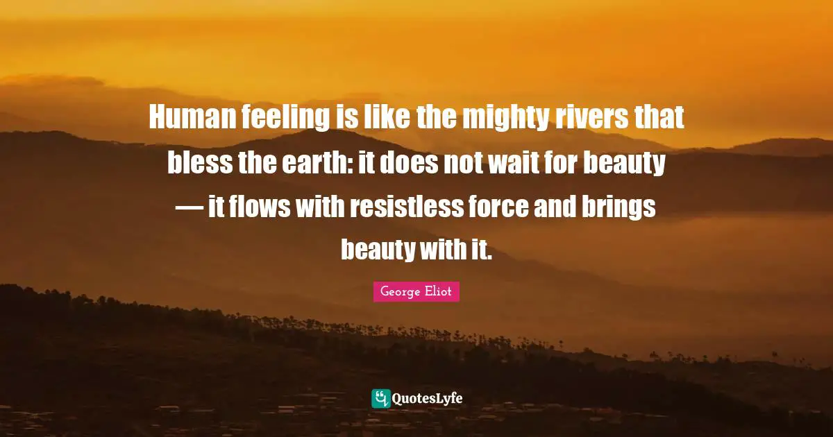 Human feeling is like the mighty rivers that bless the earth: it does not wait for beauty — it flows with resistless force and brings beauty with it.