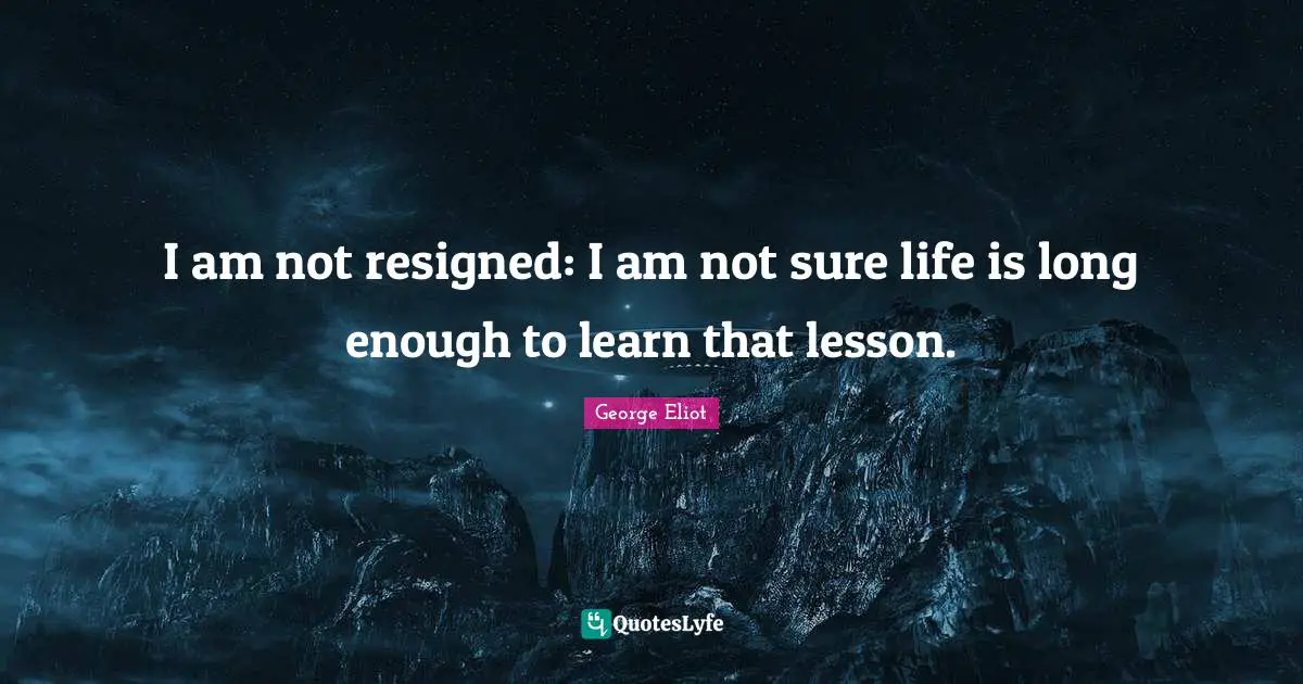I am not resigned: I am not sure life is long enough to learn that lesson.