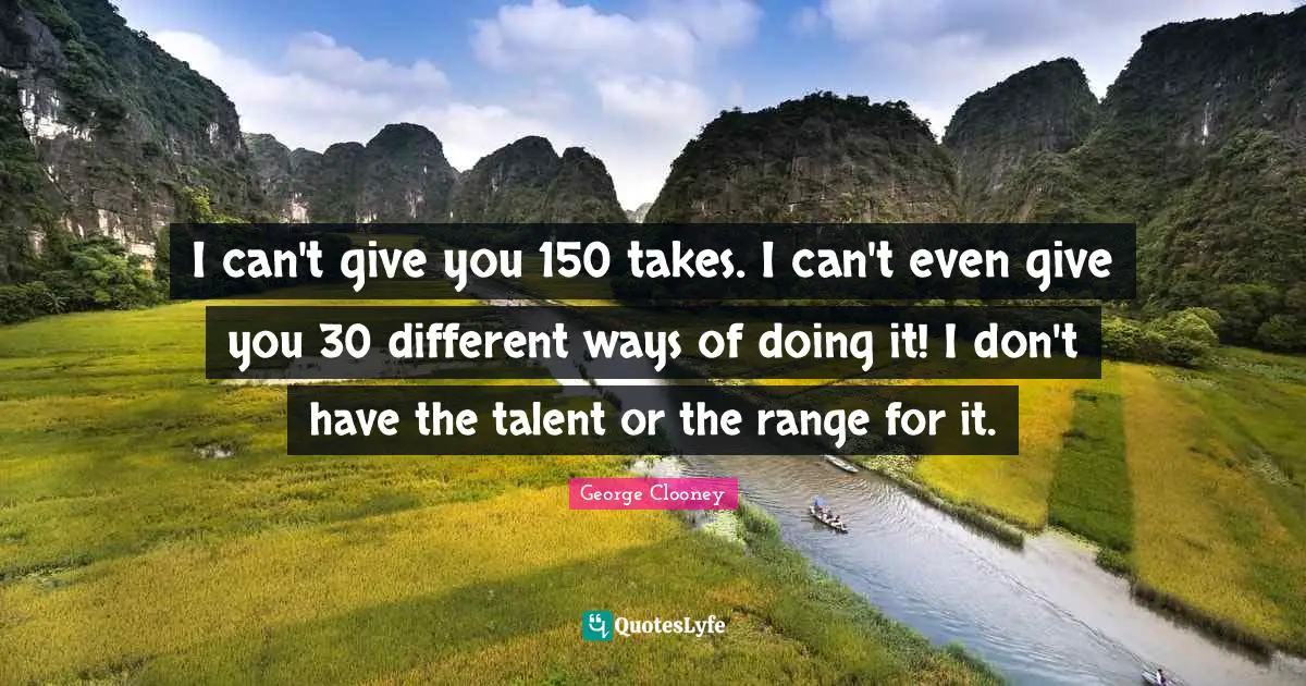 I can't give you 150 takes. I can't even give you 30 different ways of doing it! I don't have the talent or the range for it.
