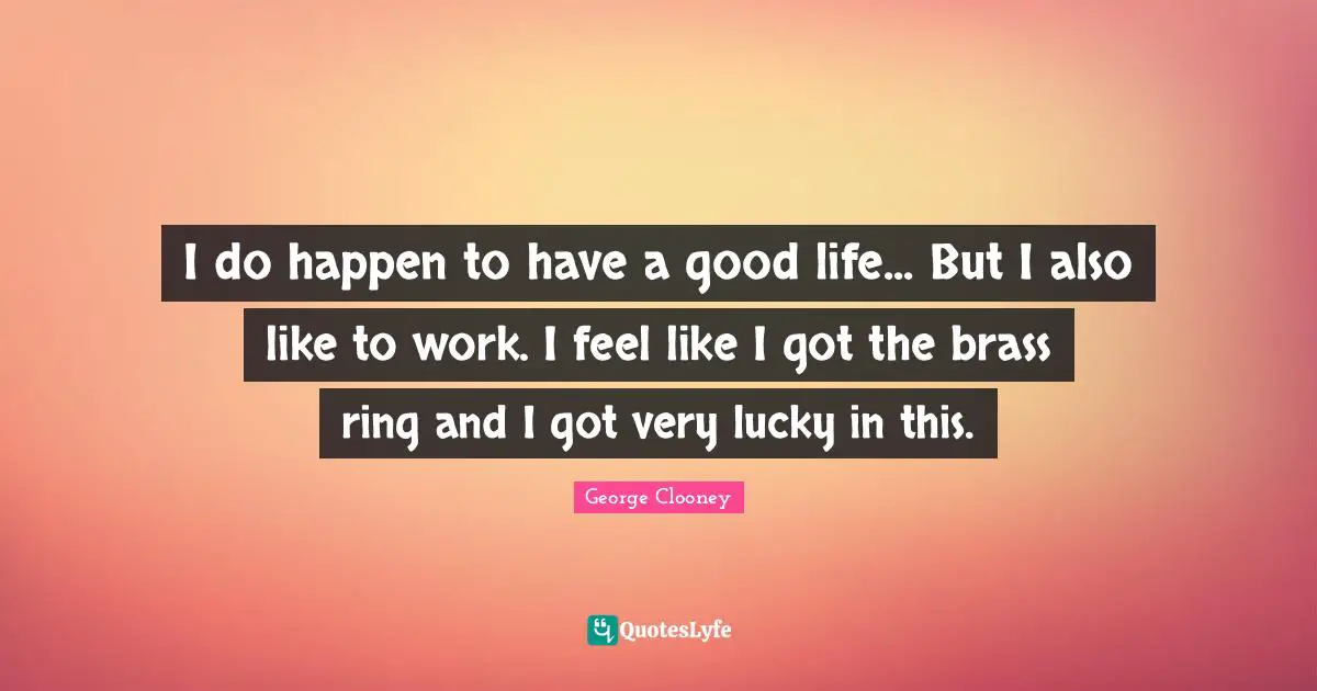 I do happen to have a good life... But I also like to work. I feel like I got the brass ring and I got very lucky in this.
