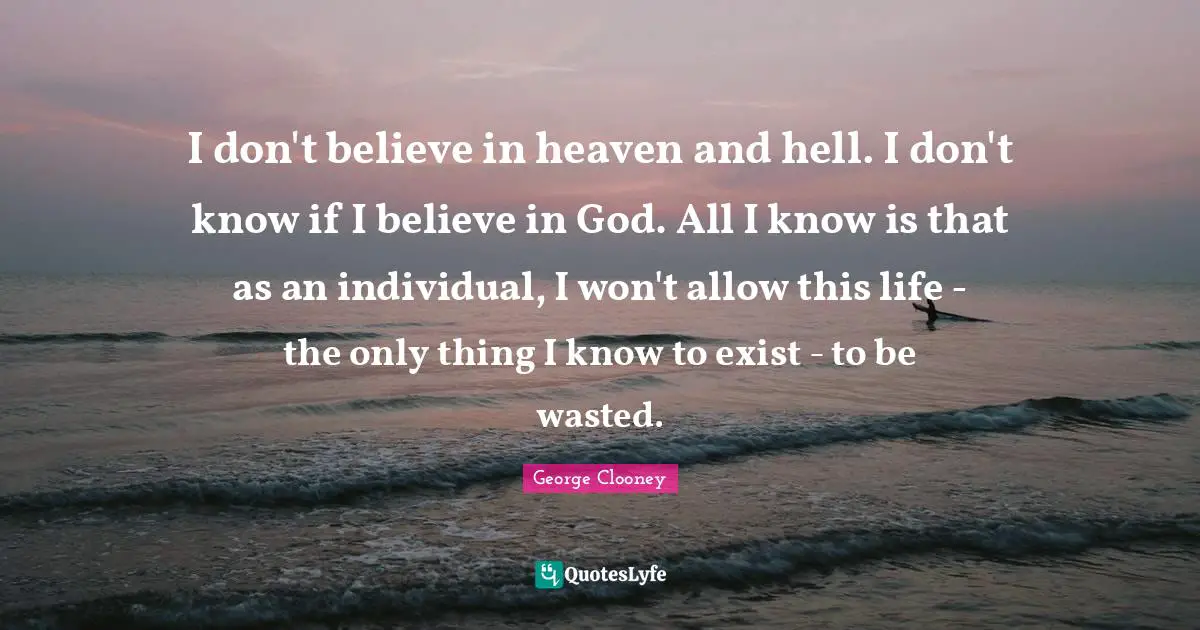 George Clooney Quotes: "I don't believe in heaven and hell. I don't know if I believe in God. All I know is that as an individual, I won't allow this life - the only thing I know to exist - to be wasted."