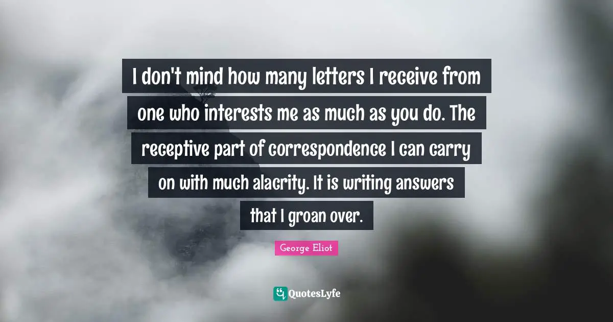 I don't mind how many letters I receive from one who interests me as much as you do. The receptive part of correspondence I can carry on with much alacrity. It is writing answers that I groan over.
