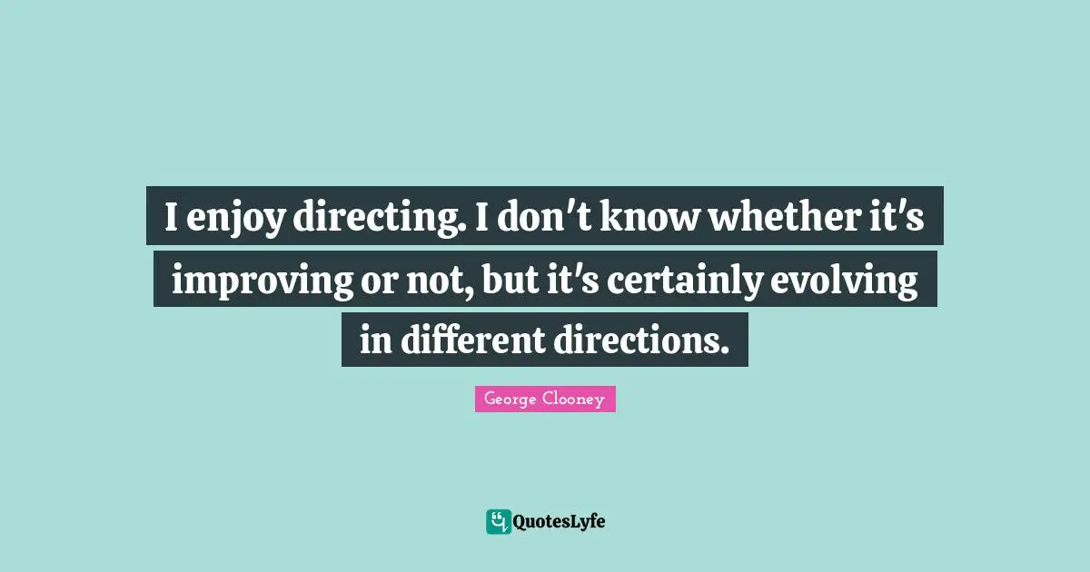 I enjoy directing. I don't know whether it's improving or not, but it's certainly evolving in different directions.