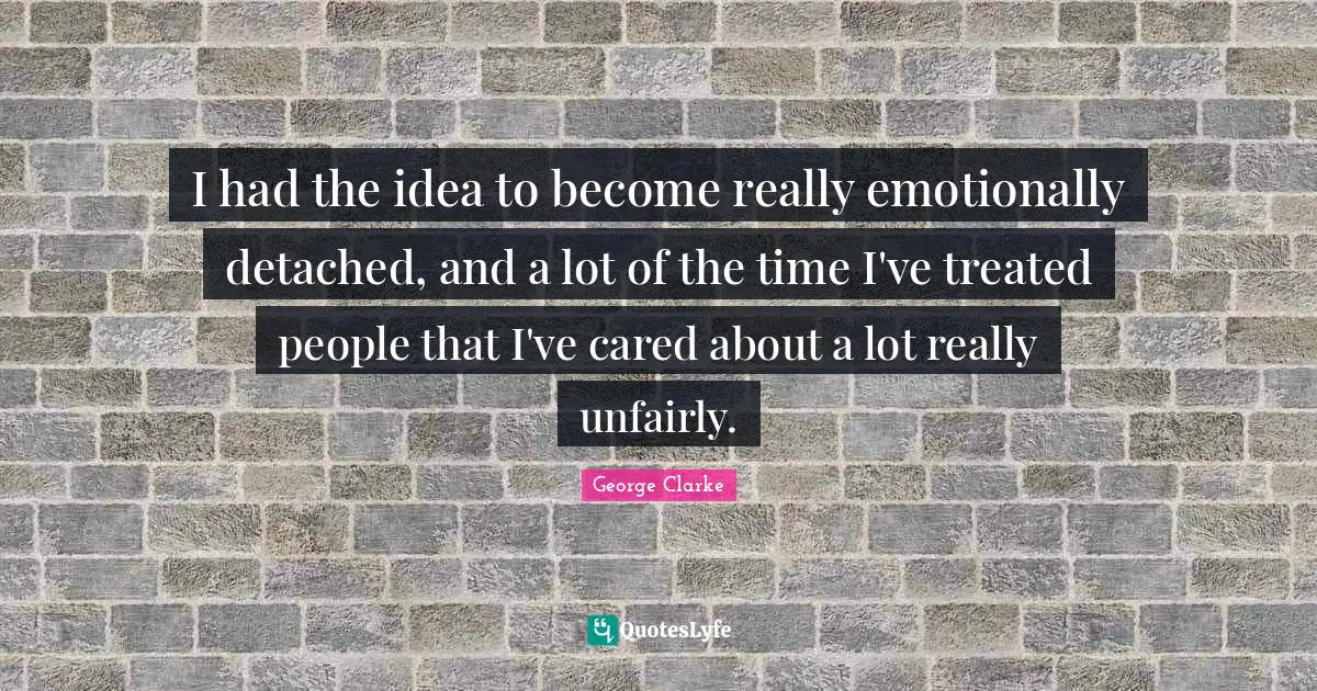I had the idea to become really emotionally detached, and a lot of the time I've treated people that I've cared about a lot really unfairly.