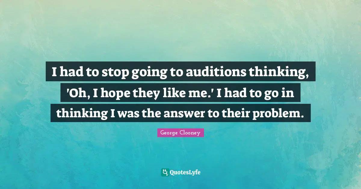 George Clooney Quotes: "I had to stop going to auditions thinking, 'Oh, I hope they like me.' I had to go in thinking I was the answer to their problem."