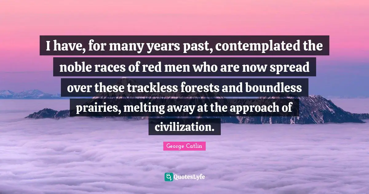 I have, for many years past, contemplated the noble races of red men who are now spread over these trackless forests and boundless prairies, melting away at the approach of civilization.