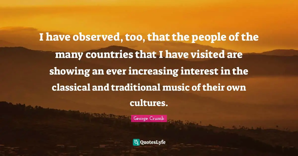 I have observed, too, that the people of the many countries that I have visited are showing an ever increasing interest in the classical and traditional music of their own cultures.