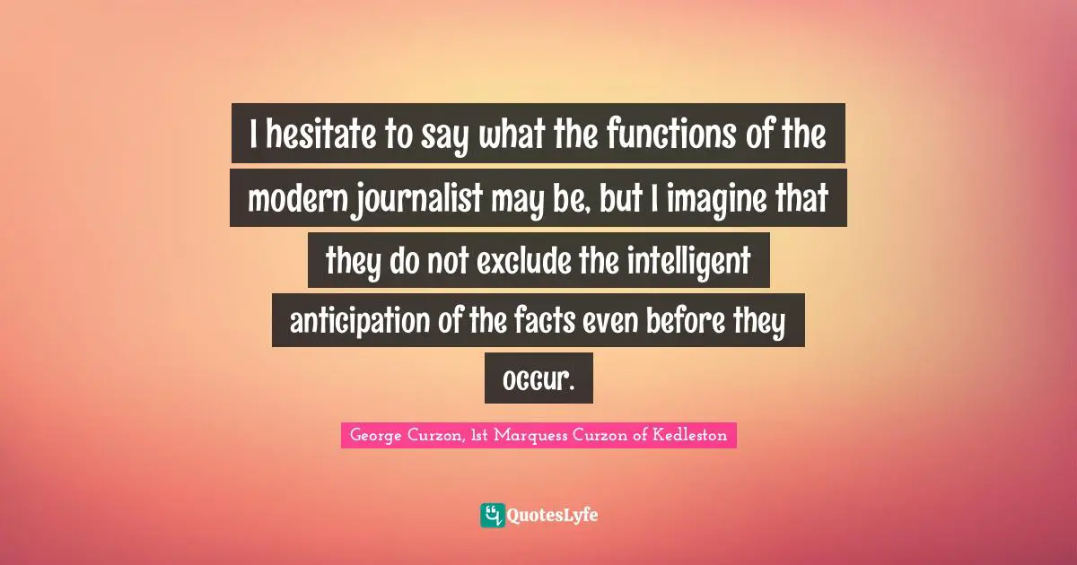I hesitate to say what the functions of the modern journalist may be, but I imagine that they do not exclude the intelligent anticipation of the facts even before they occur.