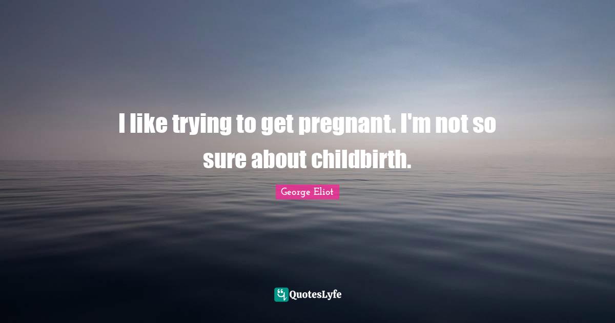 I like trying to get pregnant. I'm not so sure about childbirth.