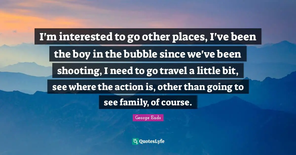 I'm interested to go other places, I've been the boy in the bubble since we've been shooting, I need to go travel a little bit, see where the action is, other than going to see family, of course.