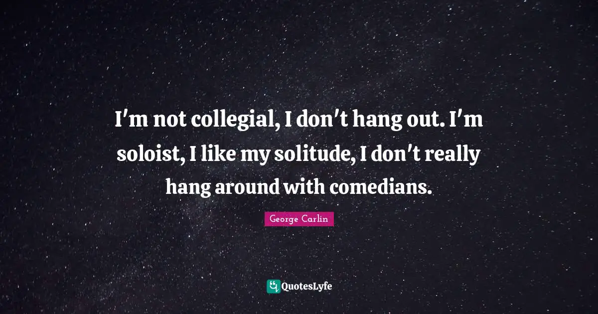 I'm not collegial, I don't hang out. I'm soloist, I like my solitude, I don't really hang around with comedians.