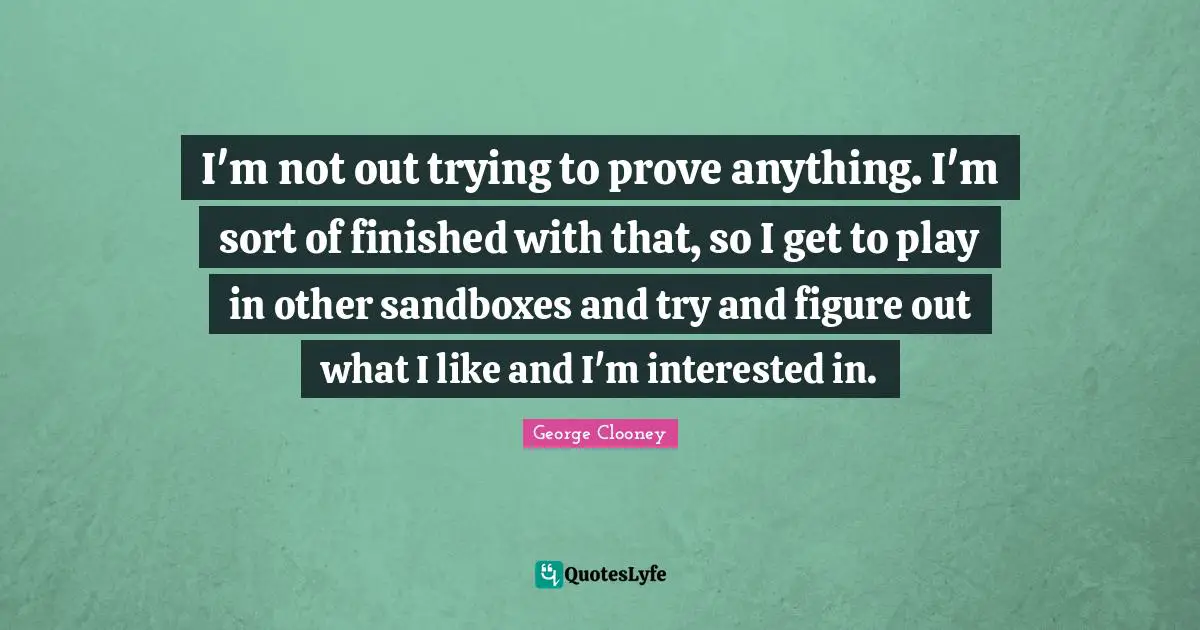 George Clooney Quotes: "I'm not out trying to prove anything. I'm sort of finished with that, so I get to play in other sandboxes and try and figure out what I like and I'm interested in."