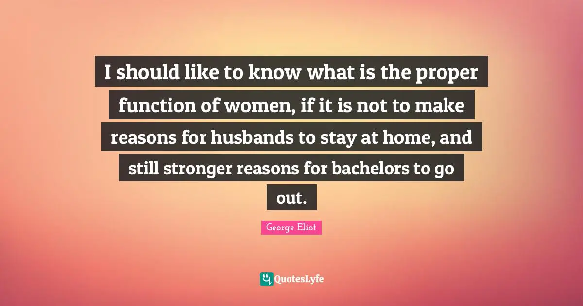 George Eliot Quotes: "I should like to know what is the proper function of women, if it is not to make reasons for husbands to stay at home, and still stronger reasons for bachelors to go out."