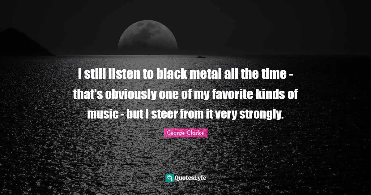 I still listen to black metal all the time - that's obviously one of my favorite kinds of music - but I steer from it very strongly.