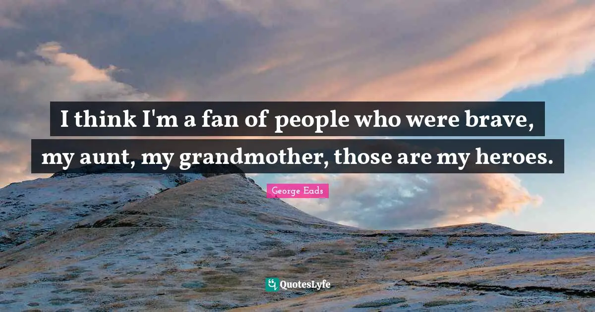 I think I'm a fan of people who were brave, my aunt, my grandmother, those are my heroes.
