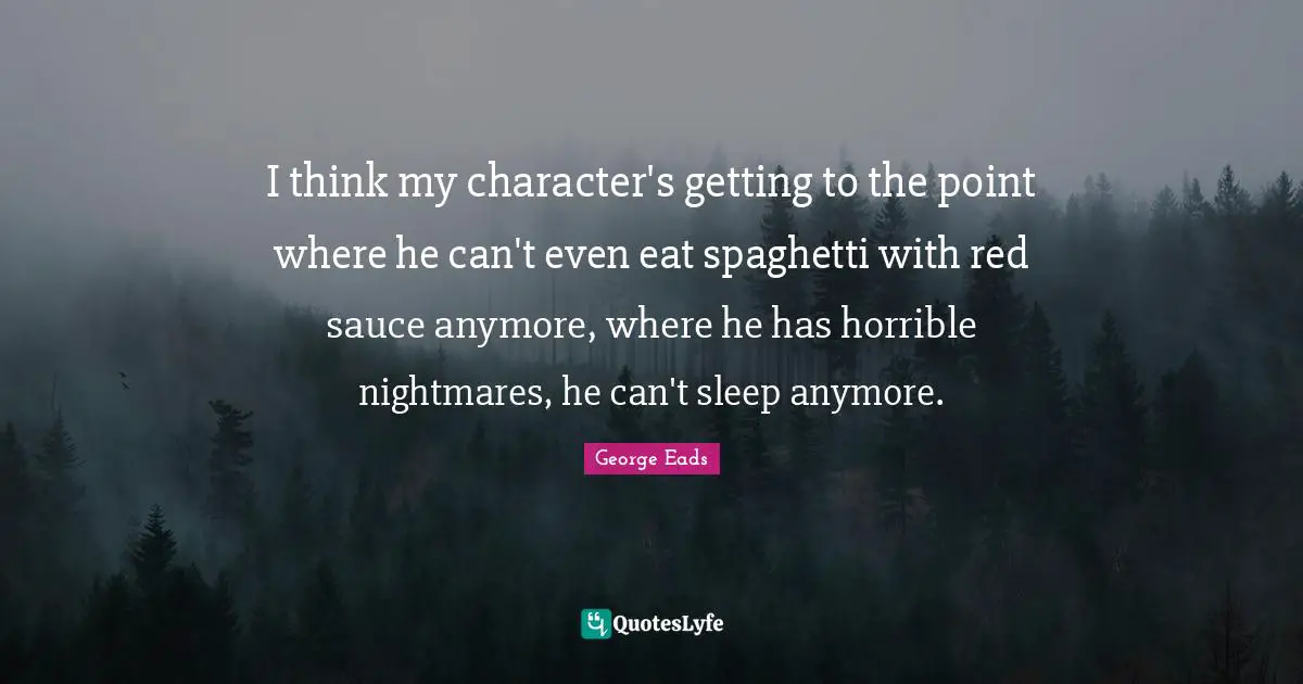 I think my character's getting to the point where he can't even eat spaghetti with red sauce anymore, where he has horrible nightmares, he can't sleep anymore.