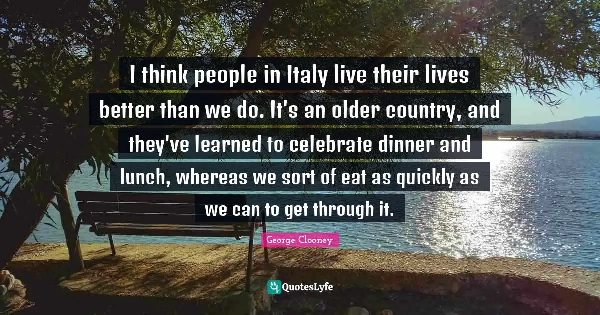 I think people in Italy live their lives better than we do. It's an older country, and they've learned to celebrate dinner and lunch, whereas we sort of eat as quickly as we can to get through it.