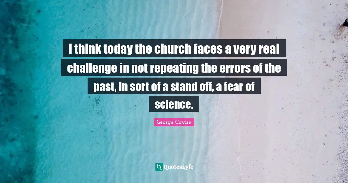 I think today the church faces a very real challenge in not repeating the errors of the past, in sort of a stand off, a fear of science.