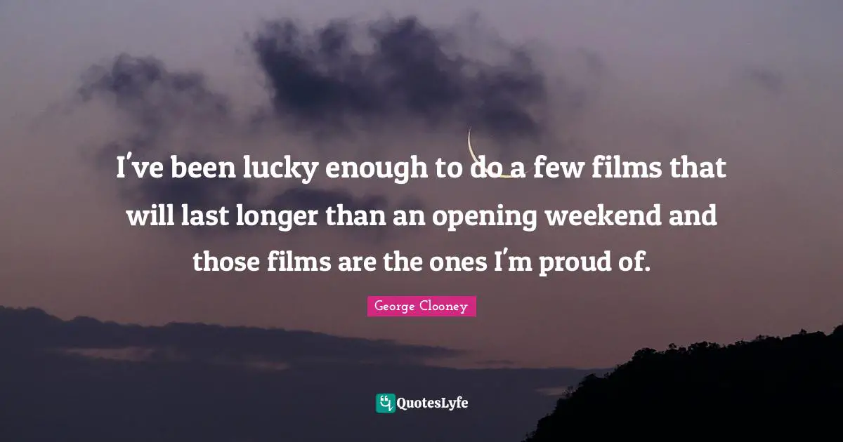 George Clooney Quotes: "I've been lucky enough to do a few films that will last longer than an opening weekend and those films are the ones I'm proud of."