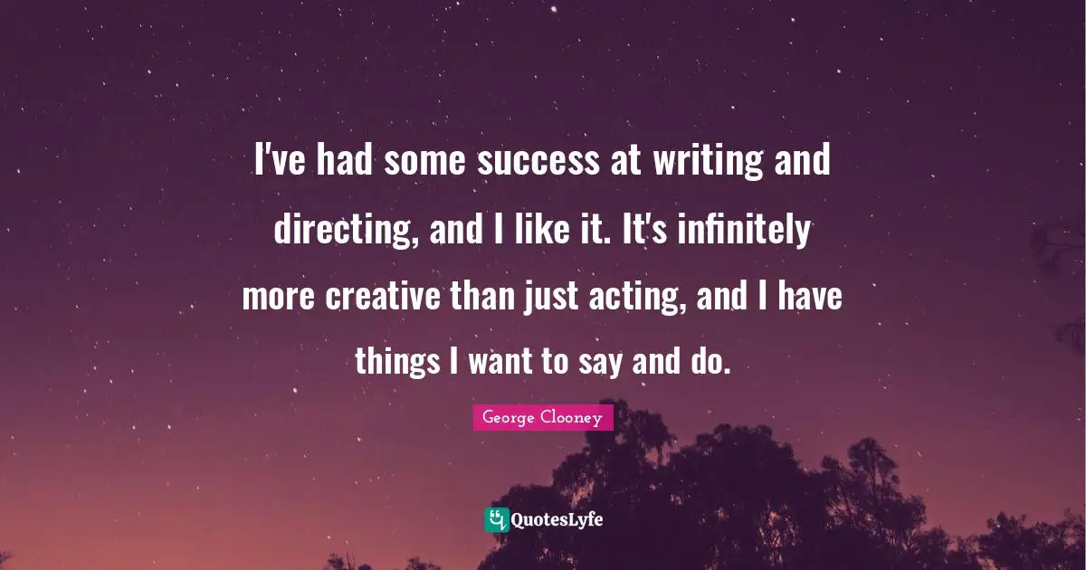 I've had some success at writing and directing, and I like it. It's infinitely more creative than just acting, and I have things I want to say and do.