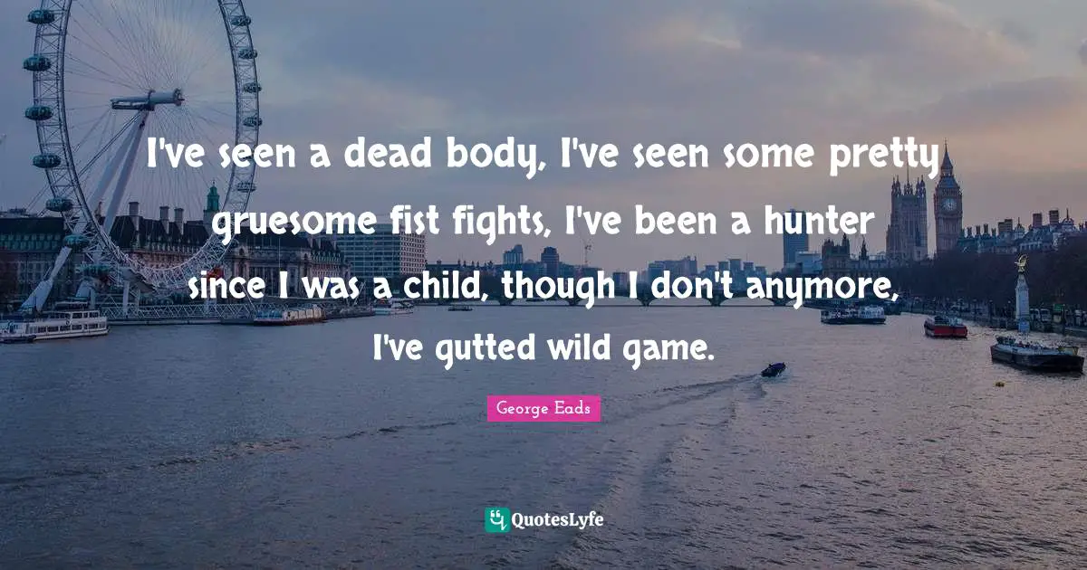 I've seen a dead body, I've seen some pretty gruesome fist fights, I've been a hunter since I was a child, though I don't anymore, I've gutted wild game.