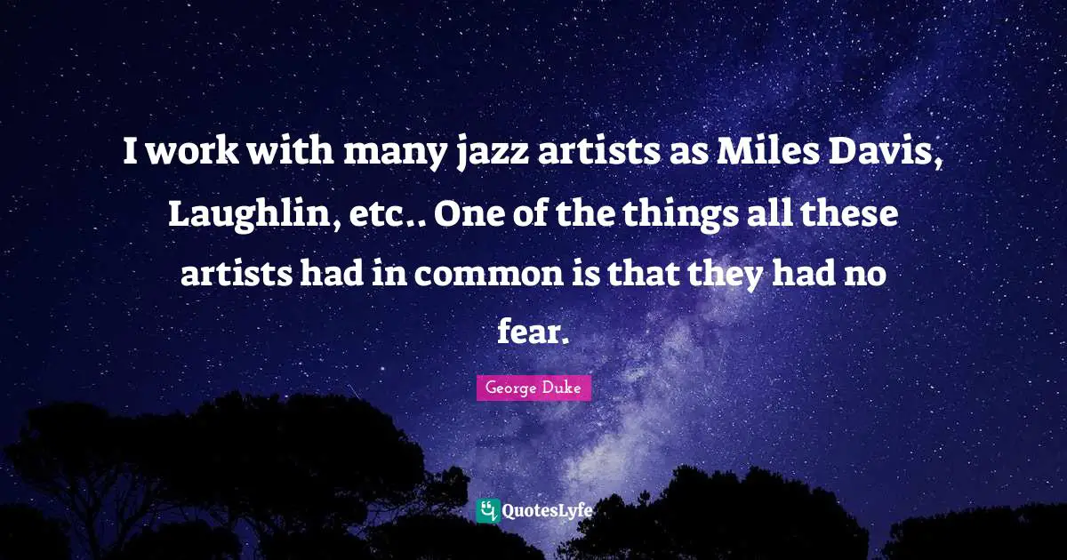 I work with many jazz artists as Miles Davis, Laughlin, etc.. One of the things all these artists had in common is that they had no fear.