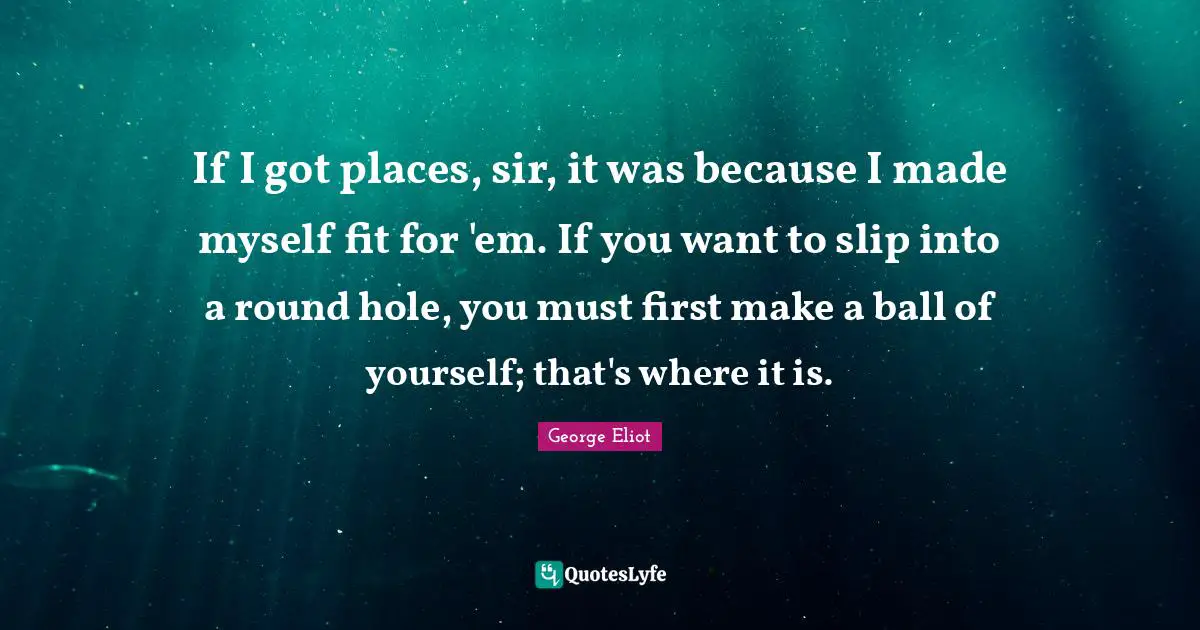 If I got places, sir, it was because I made myself fit for 'em. If you want to slip into a round hole, you must first make a ball of yourself; that's where it is.