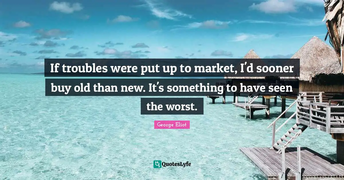 If troubles were put up to market, I'd sooner buy old than new. It's something to have seen the worst.