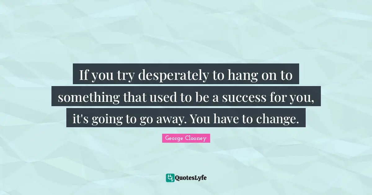 If you try desperately to hang on to something that used to be a success for you, it's going to go away. You have to change.
