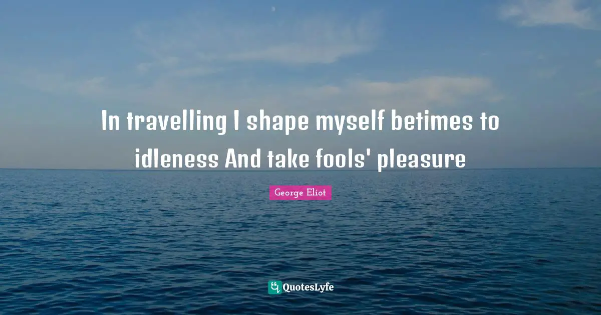 In travelling I shape myself betimes to idleness And take fools' pleasure