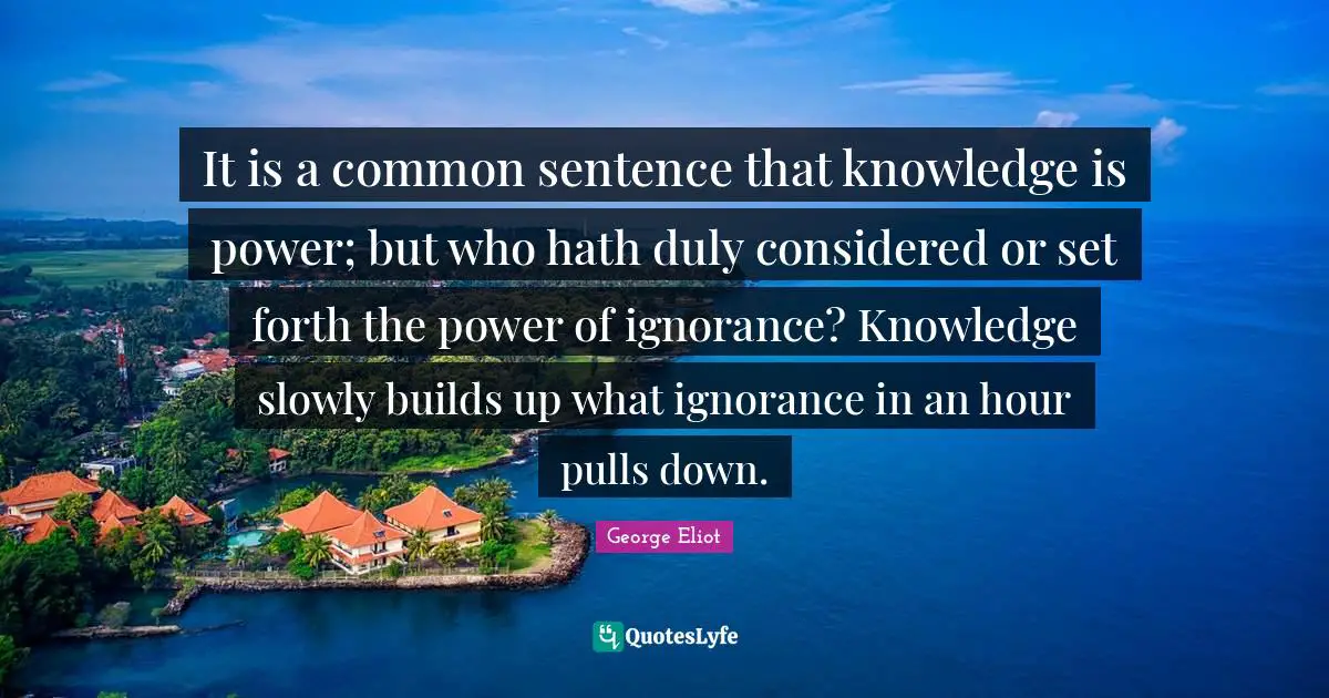 It is a common sentence that knowledge is power; but who hath duly considered or set forth the power of ignorance? Knowledge slowly builds up what ignorance in an hour pulls down.