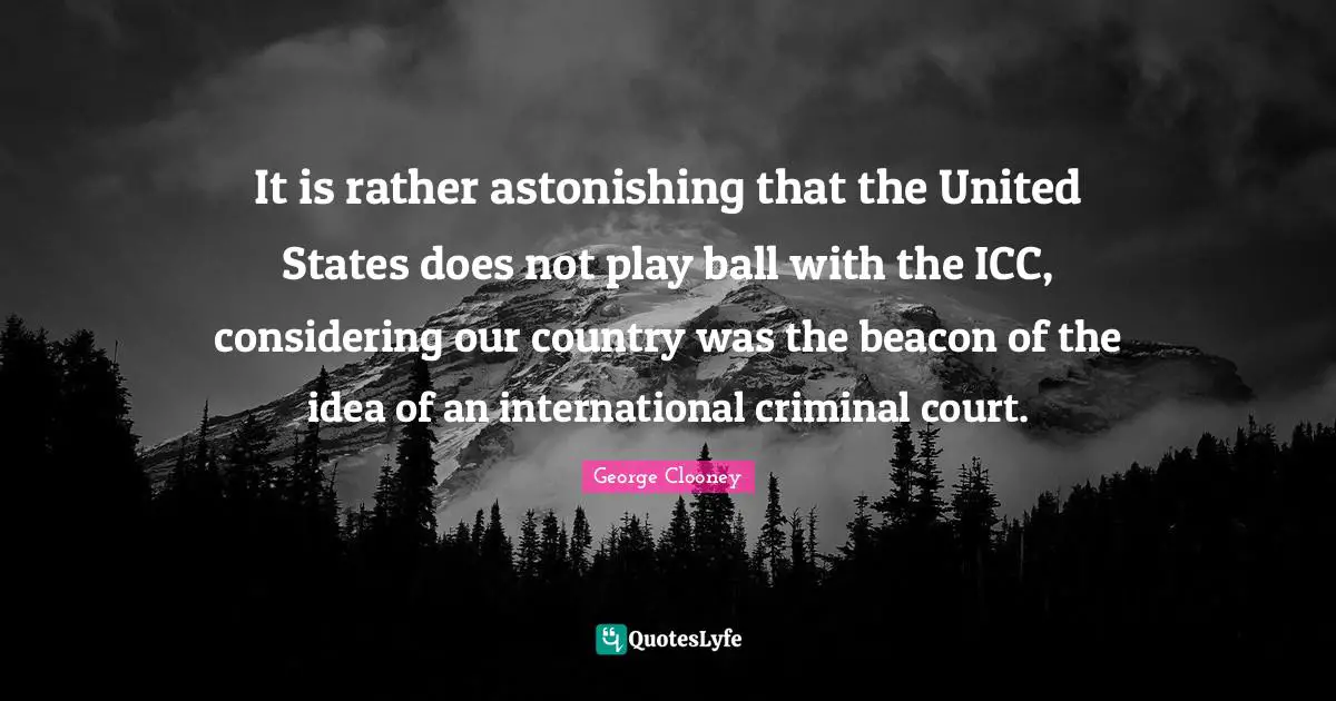 George Clooney Quotes: "It is rather astonishing that the United States does not play ball with the ICC, considering our country was the beacon of the idea of an international criminal court."