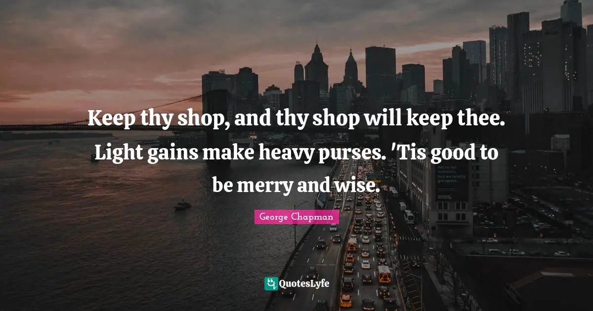 Keep thy shop, and thy shop will keep thee. Light gains make heavy purses. 'Tis good to be merry and wise.