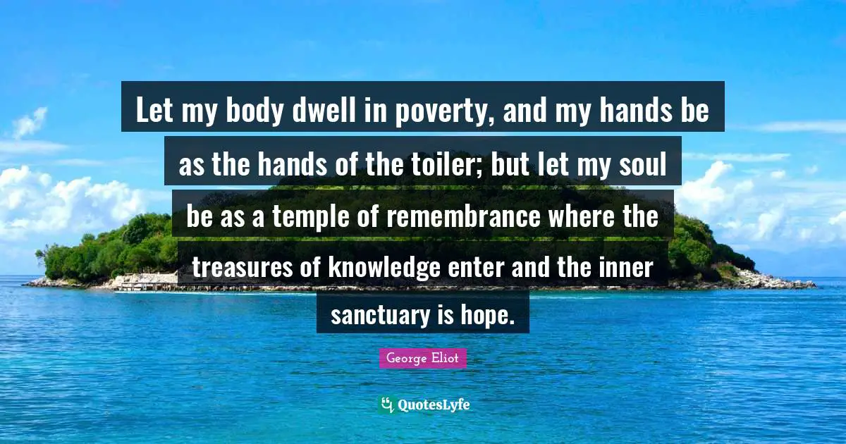 Let my body dwell in poverty, and my hands be as the hands of the toiler; but let my soul be as a temple of remembrance where the treasures of knowledge enter and the inner sanctuary is hope.