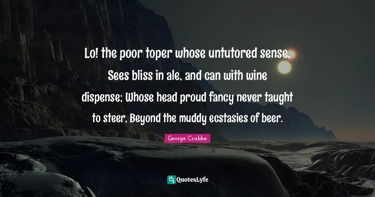 George Crabbe Quotes: "Lo! the poor toper whose untutored sense, Sees bliss in ale, and can with wine dispense; Whose head proud fancy never taught to steer, Beyond the muddy ecstasies of beer."