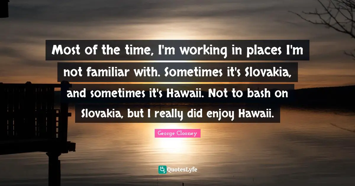 George Clooney Quotes: "Most of the time, I'm working in places I'm not familiar with. Sometimes it's Slovakia, and sometimes it's Hawaii. Not to bash on Slovakia, but I really did enjoy Hawaii."