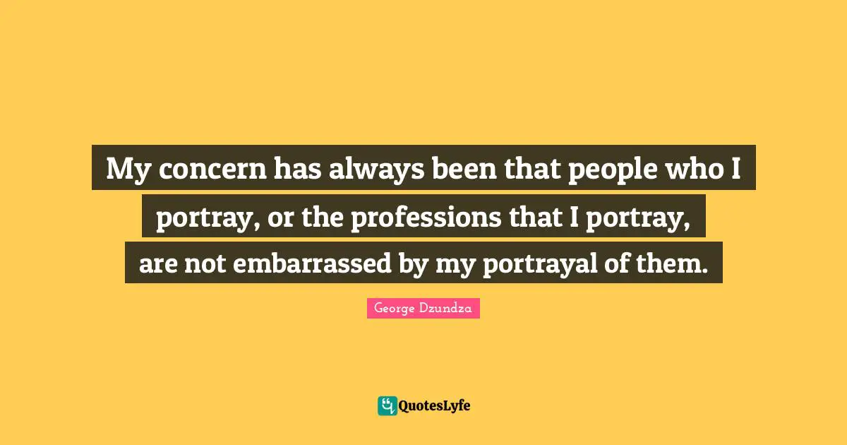 My concern has always been that people who I portray, or the professions that I portray, are not embarrassed by my portrayal of them.