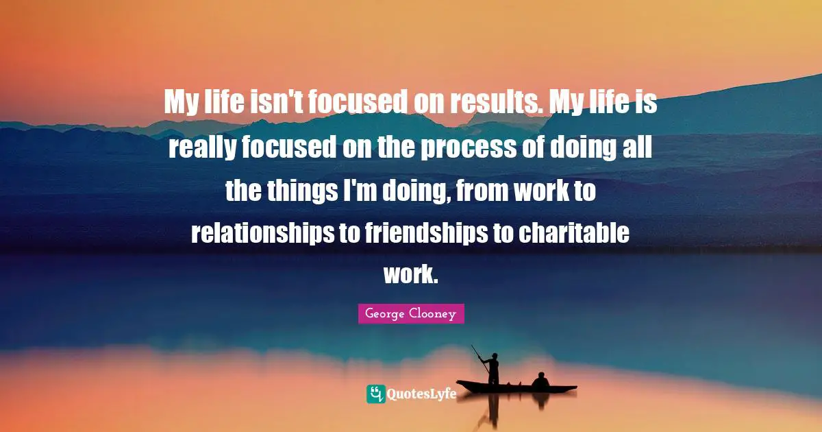 My life isn't focused on results. My life is really focused on the process of doing all the things I'm doing, from work to relationships to friendships to charitable work.