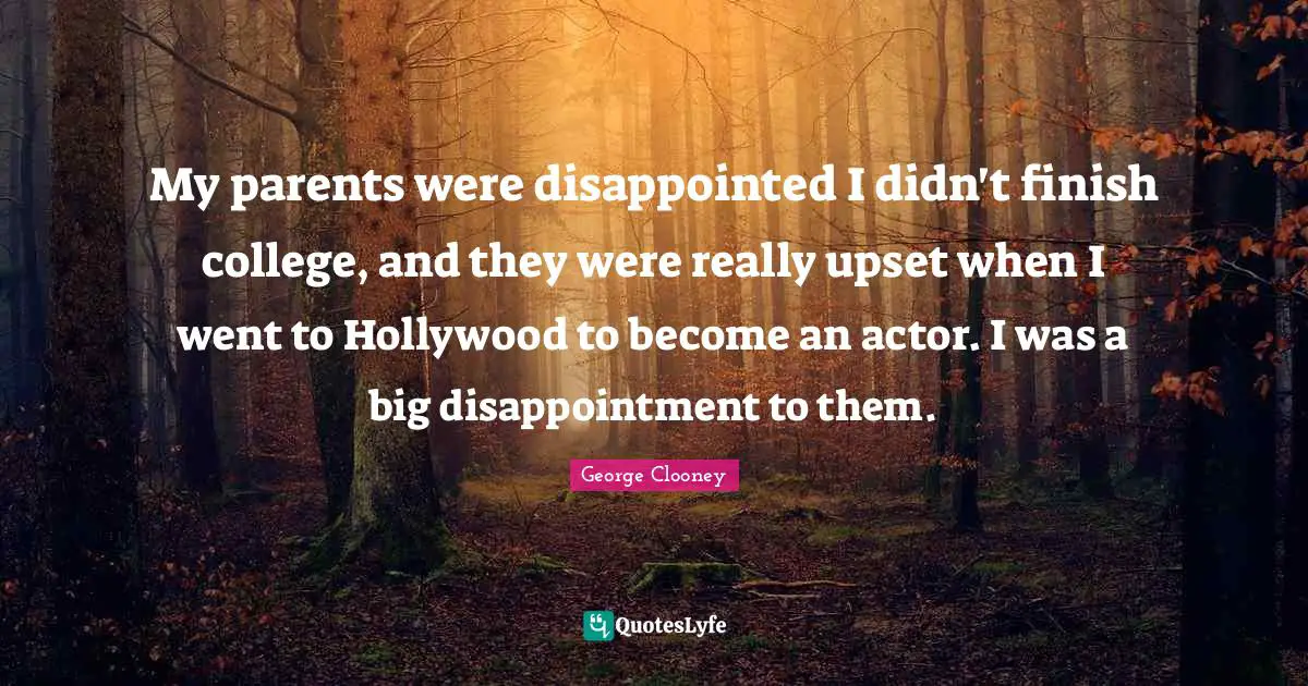My parents were disappointed I didn't finish college, and they were really upset when I went to Hollywood to become an actor. I was a big disappointment to them.