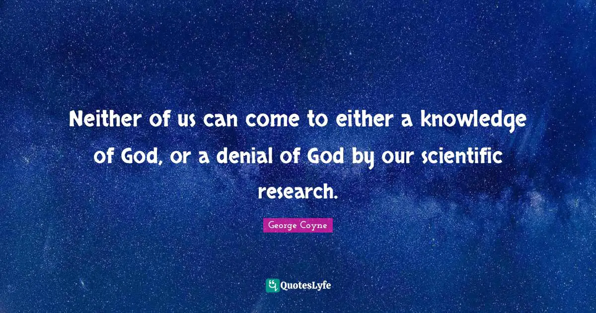 Neither of us can come to either a knowledge of God, or a denial of God by our scientific research.